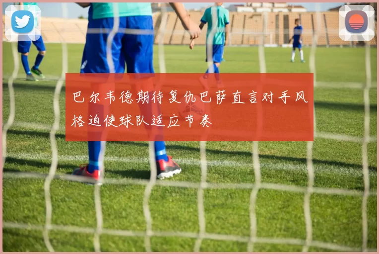 巴尔韦德期待复仇巴萨直言对手风格迫使球队适应节奏