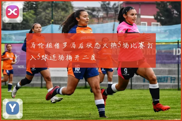 马伦租借罗马后状态火热5场比赛打入5球连场梅开二度