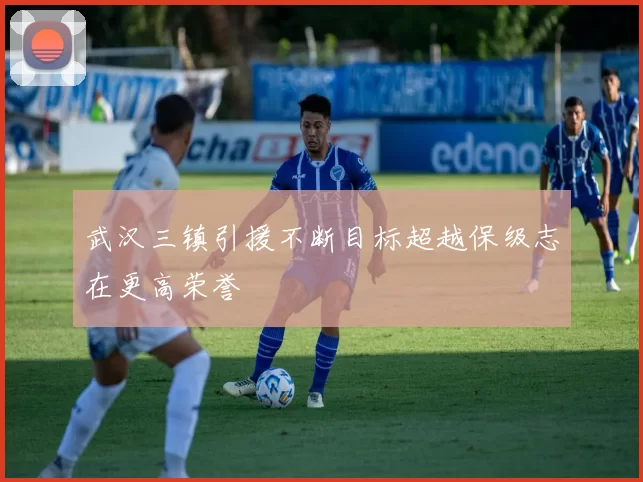 武汉三镇引援不断目标超越保级志在更高荣誉