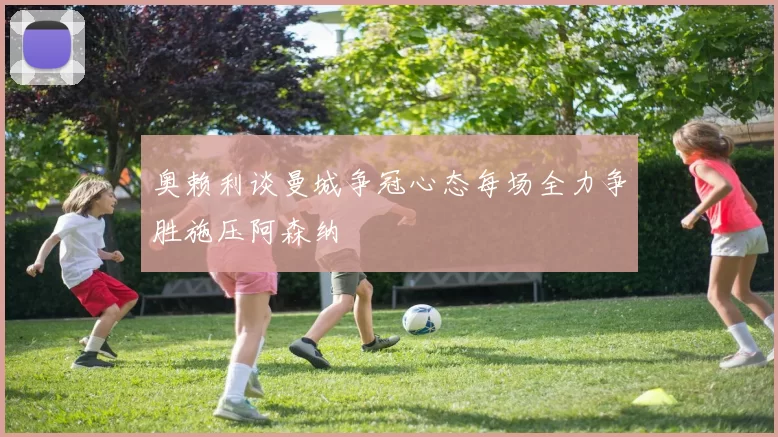 奥赖利谈曼城争冠心态每场全力争胜施压阿森纳