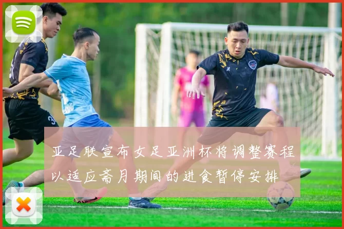 亚足联宣布女足亚洲杯将调整赛程以适应斋月期间的进食暂停安排