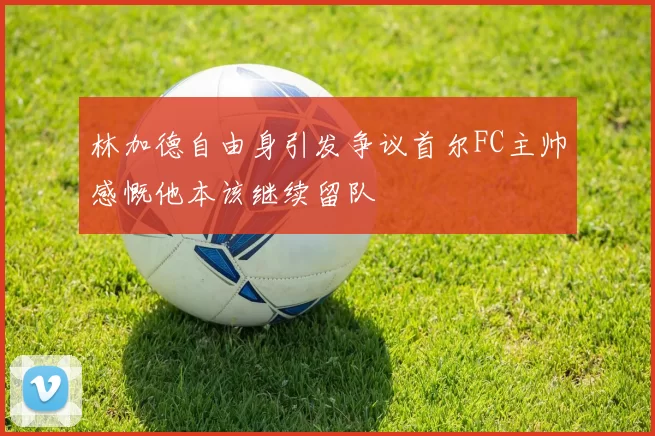 林加德自由身引发争议首尔FC主帅感慨他本该继续留队