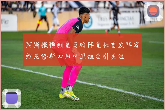 阿斯报预测皇马对阵皇社首发阵容维尼修斯回归中卫组合引关注