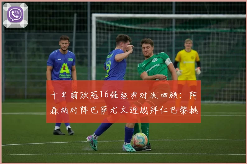 十年前欧冠16强经典对决回顾：阿森纳对阵巴萨尤文迎战拜仁巴黎挑战切尔西