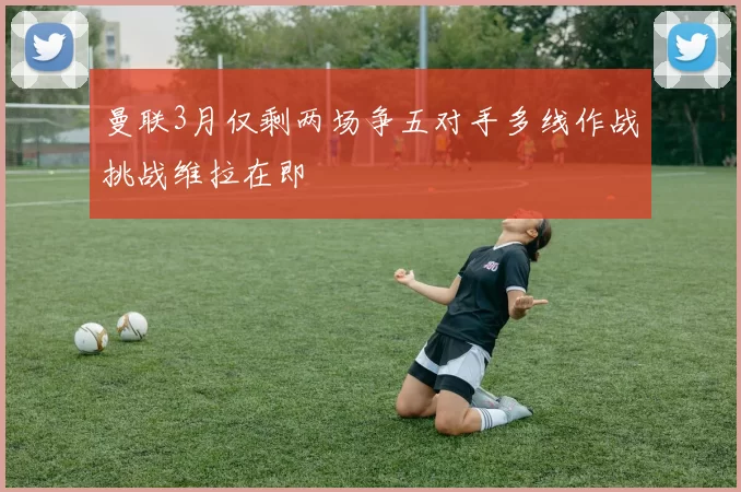 曼联3月仅剩两场争五对手多线作战挑战维拉在即