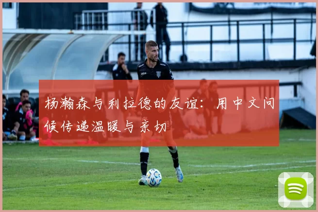 杨瀚森与利拉德的友谊：用中文问候传递温暖与亲切