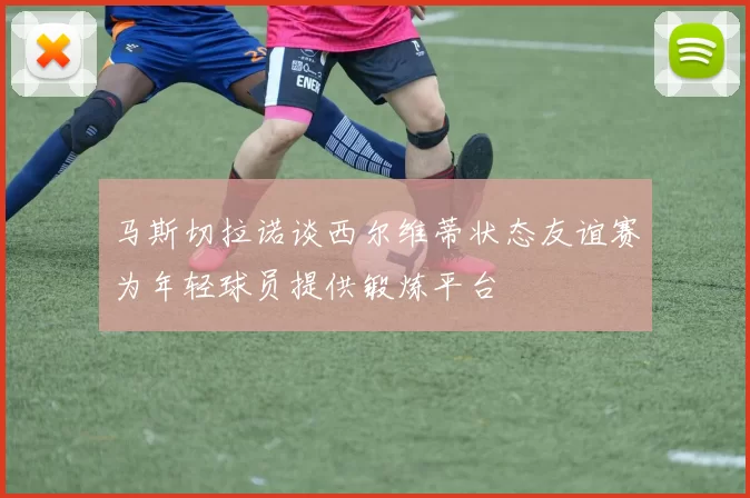 马斯切拉诺谈西尔维蒂状态友谊赛为年轻球员提供锻炼平台