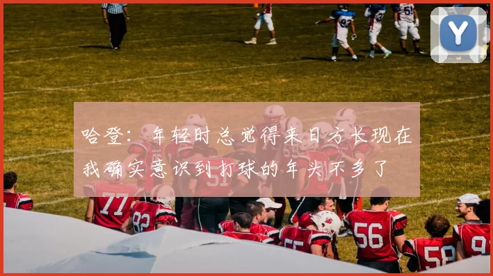 哈登：年轻时总觉得来日方长现在我确实意识到打球的年头不多了