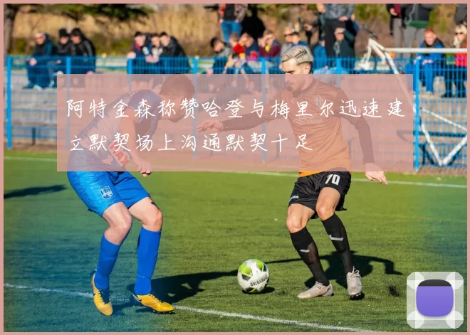 阿特金森称赞哈登与梅里尔迅速建立默契场上沟通默契十足