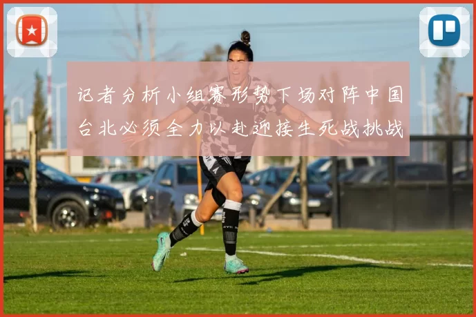 记者分析小组赛形势下场对阵中国台北必须全力以赴迎接生死战挑战