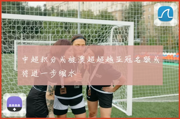 中超积分或被澳超超越亚冠名额或将进一步缩水