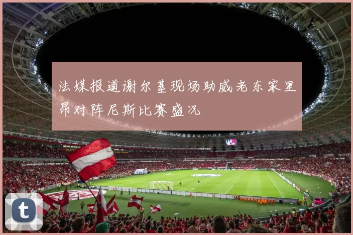 法媒报道谢尔基现场助威老东家里昂对阵尼斯比赛盛况