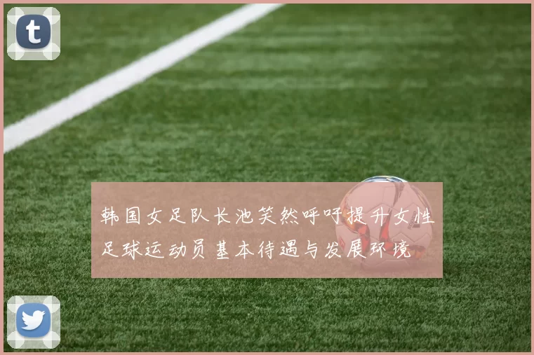 韩国女足队长池笑然呼吁提升女性足球运动员基本待遇与发展环境