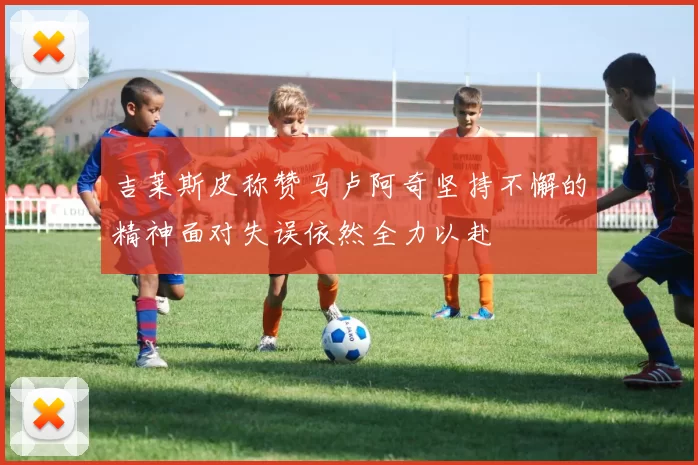 吉莱斯皮称赞马卢阿奇坚持不懈的精神面对失误依然全力以赴